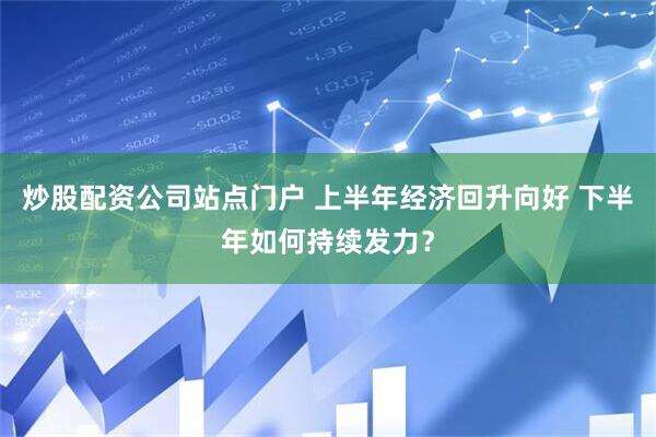炒股配资公司站点门户 上半年经济回升向好 下半年如何持续发力？