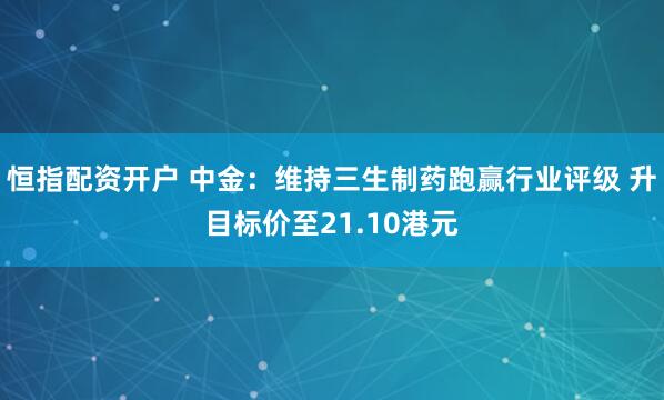恒指配资开户 中金：维持三生制药跑赢行业评级 升目标价至21.10港元