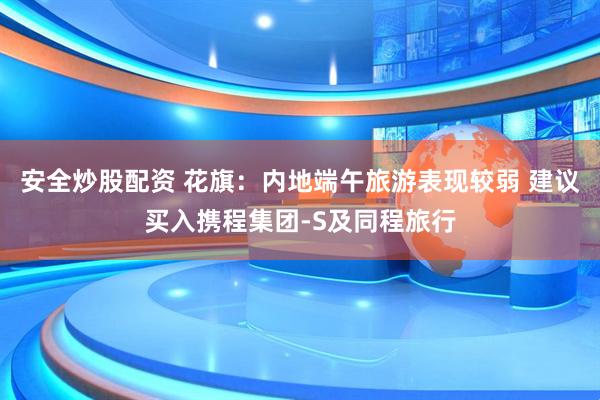 安全炒股配资 花旗：内地端午旅游表现较弱 建议买入携程集团-S及同程旅行