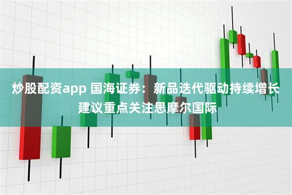 炒股配资app 国海证券：新品迭代驱动持续增长 建议重点关注思摩尔国际