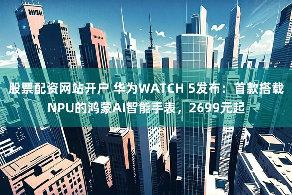 股票配资网站开户 华为WATCH 5发布：首款搭载NPU的鸿蒙AI智能手表，2699元起