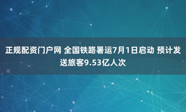 正规配资门户网 全国铁路暑运7月1日启动 预计发送旅客9.53亿人次
