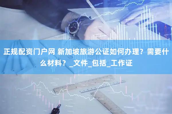 正规配资门户网 新加坡旅游公证如何办理？需要什么材料？_文件_包括_工作证
