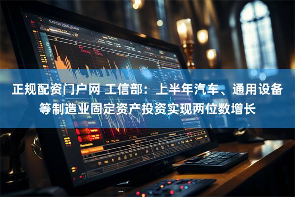 正规配资门户网 工信部：上半年汽车、通用设备等制造业固定资产投资实现两位数增长