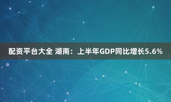 配资平台大全 湖南：上半年GDP同比增长5.6%