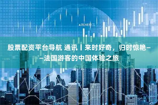 股票配资平台导航 通讯丨来时好奇，归时惊艳——法国游客的中国体验之旅