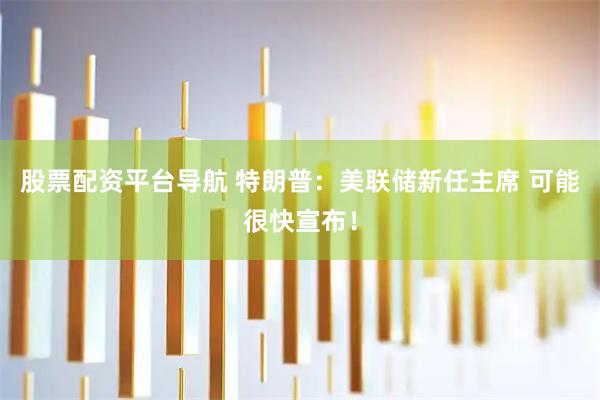 股票配资平台导航 特朗普：美联储新任主席 可能很快宣布！