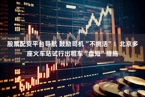 股票配资平台导航 鼓励司机“不挑活”！北京多座火车站试行出租车“盘短”措施