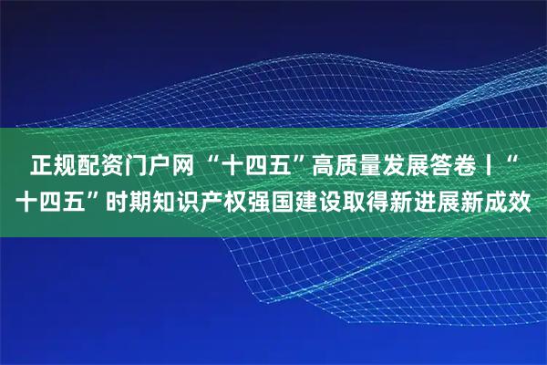 正规配资门户网 “十四五”高质量发展答卷丨“十四五”时期知识产权强国建设取得新进展新成效