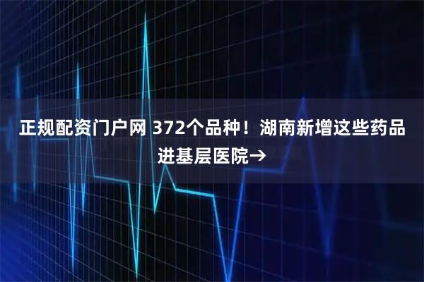 正规配资门户网 372个品种！湖南新增这些药品进基层医院→