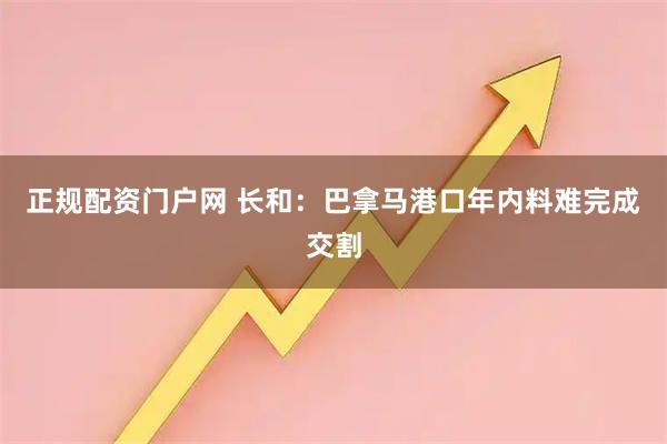 正规配资门户网 长和：巴拿马港口年内料难完成交割