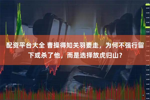 配资平台大全 曹操得知关羽要走，为何不强行留下或杀了他，而是选择放虎归山？