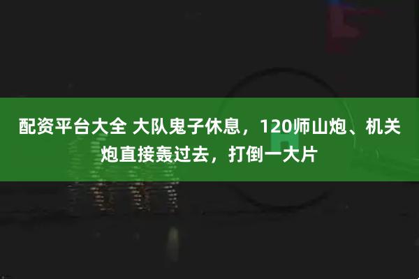 配资平台大全 大队鬼子休息，120师山炮、机关炮直接轰过去，打倒一大片