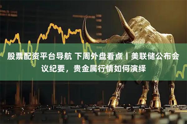 股票配资平台导航 下周外盘看点丨美联储公布会议纪要，贵金属行情如何演绎
