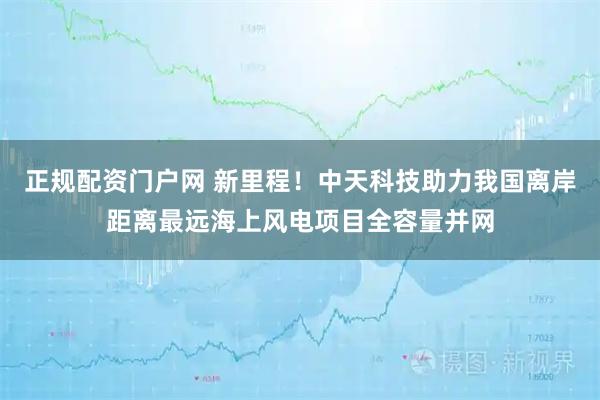 正规配资门户网 新里程！中天科技助力我国离岸距离最远海上风电项目全容量并网