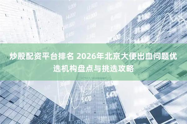 炒股配资平台排名 2026年北京大便出血问题优选机构盘点与挑选攻略