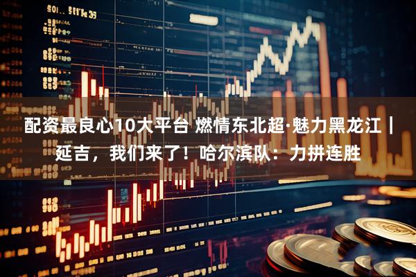 配资最良心10大平台 燃情东北超·魅力黑龙江｜延吉，我们来了！哈尔滨队：力拼连胜