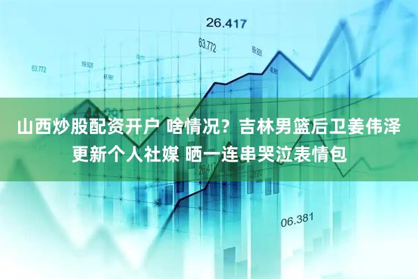 山西炒股配资开户 啥情况？吉林男篮后卫姜伟泽更新个人社媒 晒一连串哭泣表情包
