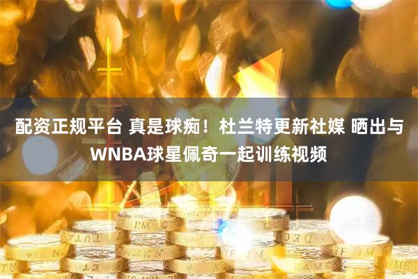 配资正规平台 真是球痴！杜兰特更新社媒 晒出与WNBA球星佩奇一起训练视频