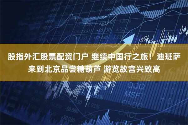 股指外汇股票配资门户 继续中国行之旅！迪班萨来到北京品尝糖葫芦 游览故宫兴致高