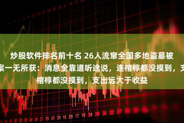 炒股软件排名前十名 26人流窜全国多地盗墓被判刑，多次作案一无所获：消息全靠道听途说，连棺椁都没摸到，支出远大于收益
