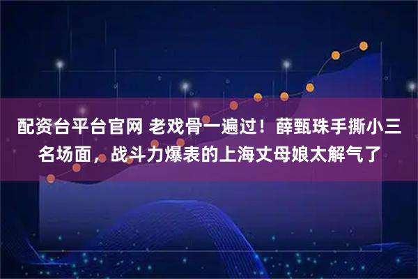 配资台平台官网 老戏骨一遍过！薛甄珠手撕小三名场面，战斗力爆表的上海丈母娘太解气了