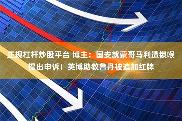 正规杠杆炒股平台 博主：国安就蒙哥马利遭锁喉提出申诉！英博助教鲁丹被追加红牌