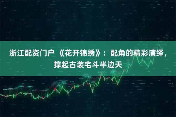 浙江配资门户 《花开锦绣》：配角的精彩演绎，撑起古装宅斗半边天