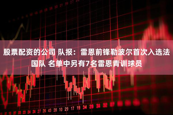 股票配资的公司 队报：雷恩前锋勒波尔首次入选法国队 名单中另有7名雷恩青训球员