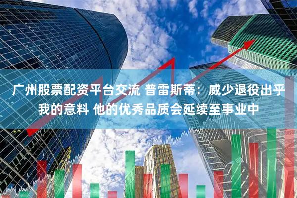 广州股票配资平台交流 普雷斯蒂：威少退役出乎我的意料 他的优秀品质会延续至事业中